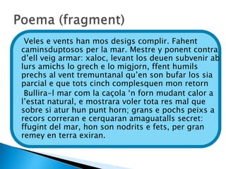 Veles e vents han mos desigs complir. Fahent
caminsduptosos per la mar. Mestre y ponent contra
d’ell veig armar: xaloc, levant los deuen subvenir ab
lurs amichs lo grech e lo migjorn, ffent humils
prechs al vent tremuntanal qu’en son bufar los sia
parcial e que tots cinch complesquen mon retorn
 Bullira-l mar com la caçola ‘n forn mudant calor a
l’estat natural, e mostrara voler tota res mal que
sobre si atur hun punt horn; grans e pochs peixs a
recors correran e cerquaran amaguatalls secret:
ffugint del mar, hon son nodrits e fets, per gran
remey en terra exiran.
 
