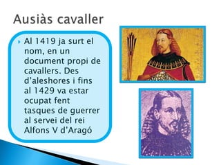    Al 1419 ja surt el
    nom, en un
    document propi de
    cavallers. Des
    d’aleshores i fins
    al 1429 va estar
    ocupat fent
    tasques de guerrer
    al servei del rei
    Alfons V d’Aragó
 