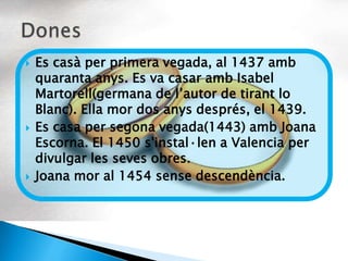    Es casà per primera vegada, al 1437 amb
    quaranta anys. Es va casar amb Isabel
    Martorell(germana de l’autor de tirant lo
    Blanc). Ella mor dos anys després, el 1439.
   Es casa per segona vegada(1443) amb Joana
    Escorna. El 1450 s'instal·len a Valencia per
    divulgar les seves obres.
   Joana mor al 1454 sense descendència.
 