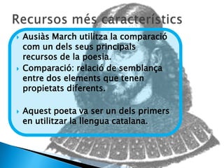    Ausiàs March utilitza la comparació
    com un dels seus principals
    recursos de la poesia.
   Comparació: relació de semblança
    entre dos elements que tenen
    propietats diferents.

   Aquest poeta va ser un dels primers
    en utilitzar la llengua catalana.
 