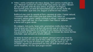  Veles i vents compliran els meus desigs, fent camins incerts per la
mar. Mestral i ponent en contra d’ells veig armar-se; xaloc i llevant
els han d’ajudar amb els seus amics, el gregal i el migjorn,
fent humils precs al vent de tramuntana que en el seu bufar els
sigui favorable i que tots cinc duguin a terme el meu retorn.
Bullirà el mar com la cassola al forn, canviant el color i l’estat natural,
i mostrarà voler mal a tota cosa que sobre d’ell s’aturi un
moment: peixos grans i petits correran a refugi i cercaran amagatalls
secrets: fugint del mar, on s’han nodrit i han nascut, saltaran
a terra com a gran remei.
Els viatgers, tots junts, faran vots i prometran molts dons fets de
cera; la gran por traurà a la llum els secrets que al confessor no
hauran estat descoberts. En el perill no em caureu de la memòria,
ans prometré al Déu que ens ha lligat de no minvar les meves fermes
voluntats i que sempre us tindré present.
Jo temo la mort per no ser-vos absent, perquè amor per mort és
anul·lat, però jo no crec que el meu voler pugui ser vençut per tal
separació. Em fa por el vostre poc voler, que, en morir jo, no
m’oblidi: aquest sol pensament em treu el delit del món perquè,
vivint nosaltres, no crec que pugui succeir.
 