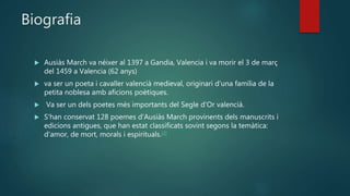 Biografia
 Ausiàs March va néixer al 1397 a Gandia, Valencia i va morir el 3 de març
del 1459 a Valencia (62 anys)
 va ser un poeta i cavaller valencià medieval, originari d'una família de la
petita noblesa amb aficions poètiques.
 Va ser un dels poetes més importants del Segle d'Or valencià.
 S'han conservat 128 poemes d'Ausiàs March provinents dels manuscrits i
edicions antigues, que han estat classificats sovint segons la temàtica:
d'amor, de mort, morals i espirituals.[3]
 