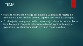 TEMA
 Relata la història d’un viatge des d'Itàlia a València a la recerca de
l’estimada. L’autor l’estima però no sap si el seu amor és correspost.
 En el trajecte corre grans perills i demana ajut als vents per a arribar a
terra. Més enllà d'aquesta interpretació també significa l'amor i la
invocació als vents provinents de terres on regna la cultura.
 