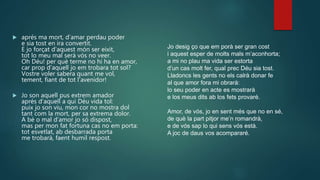  aprés ma mort, d’amar perdau poder
e sia tost en ira convertit.
E jo forçat d’aquest món ser eixit,
tot lo meu mal serà vós no veer.
Oh Déu! per què terme no hi ha en amor,
car prop d’aquell jo em trobara tot sol?
Vostre voler sabera quant me vol,
tement, fiant de tot l’avenidor!
 Jo son aquell pus extrem amador
aprés d’aquell a qui Déu vida tol:
puix jo son viu, mon cor no mostra dol
tant com la mort, per sa extrema dolor.
A bé o mal d’amor jo só dispost,
mas per mon fat fortuna cas no em porta:
tot esvetlat, ab desbarrada porta
me trobarà, faent humil respost.
Jo desig ço que em porà ser gran cost
i aquest esper de molts mals m’aconhorta;
a mi no plau ma vida ser estorta
d’un cas molt fer, qual prec Déu sia tost.
Lladoncs les gents no els calrà donar fe
al que amor fora mi obrarà:
lo seu poder en acte es mostrarà
e los meus dits ab los fets provaré.
Amor, de vós, jo en sent més que no en sé,
de què la part pitjor me’n romandrà,
e de vós sap lo qui sens vós està.
A joc de daus vos acompararé.
 