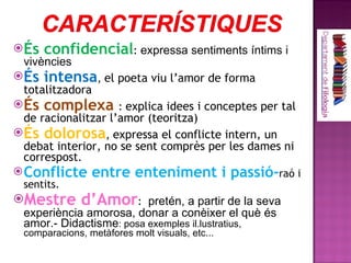 És confidencial :  expressa sentiments íntims i vivències És intensa ,  el poeta viu l’amor de forma totalitzadora És complexa  :  explica idees i conceptes per tal de racionalitzar l’amor (teoritza) És dolorosa ,  expressa el conflicte intern, un debat interior, no se sent comprès per les dames ni correspost .  Conflicte entre enteniment i passió- raó i sentits. Mestre d’Amor :  pretén, a partir de la seva experiència amorosa, donar a conèixer el què és amor.- Didactisme : posa exemples il.lustratius, comparacions, metàfores molt visuals, etc...  