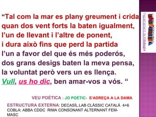 “ Tal com la mar es plany greument i crida  quan dos vent forts la baten igualment, l’un de llevant i l’altre de ponent, i dura això fins que perd la partida l’un a favor del que és més poderós, dos grans desigs baten la meva pensa, la voluntat però vers un es llença. Vull ,  us ho dic , ben amar-vos a vós. “ ESTRUCTURA EXTERNA : DECASÍL.LAB CLÀSSIC CATALÀ  4+6 COBLA: ABBA CDDC  RIMA CONSONANT ALTERNANT FEM-MASC VEU POÈTICA  : JO POÈTIC-  S’ADREÇA A LA DAMA 