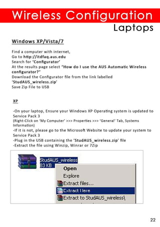 Wireless Configuration
                                                      Laptops
Windows XP/Vista/7

Find a computer with internet,
Go to http://itdfaq.aus . edu
Search for 'Contigurator'
At the results page select ((How do I use the AUS Automatic Wireless
co ntigu rator?"
Download the Contigurator tile from the link labelled
'StudAUS_ wireless . zip'
Save Zip File to USB


XP

-On your laptop, Ensure your Windows XP Operating system is updated to
Service Pack 3
(Right -Click on 'My Computer' »> Properties » > 'General ' Tab, Systems
Information)
- If it is not, please go to the Microsoft Website to update your system to
Service Pack 3
-Plug in the USB containing the 'StudAUS_wireless.zip' tile
- Extract the tile using Winzip, Winrar or 7Zip




                           Explore
                          Extract files ...
                       ~ ["trod I lere
                          Extract to StudAUS_wireless



                                                                         22
 