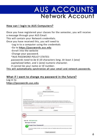 AUS ACCOUNTS
                                                                                  Network Account
How can I login to AUS Computers?

Once you have registered your classes for the semester, you will receive
a message through your AUS Email.
This will contain your Network credentials.
Once you have received this, you will need to
    - Log in to a computer using the credentials
    - Go to https ://passwords . aus.edu
    -Enroll into the website
    -Change your password .
    * AUS PASSWORD POLICY STATES :
    passwords need to be 6-10 characters long. At least 1 (one)
    capitalized letter, and 1 (one) numeric character.
    It cannot be your name or ID number.
This will automatically synchronize all your email and network passwords .


What if I want to change my password in the future?
Log in to
https ://passwords.aus.edu




                                                                            " •• w,         1,----

              Prin cy Policy . Te , m 5 01 U..,

              The AUS information te.:hnol09Y (iTl system is for use only by authorized                           users.unauthorizedandlorimpro~ruseofthissystem,as
              delineated by University pol" ies, is not tole,ated and the University mil ytilke formilldisciplinary ilction il9i1inst such individuilis. With the
              authorizat ion of the Chancellor orthe Director of Inte m al Auditth e Univ .. rsity may moni!or, acce ss, use, a nd disciose any informations! oredon
              theunivers'tyITsyst"m



                  • ""' .. .. ,.... , fin" .... "' ....... tI"....., """ con drl . . this link ........ brioIM.... I.., ........ -.;.to<fo .....
                  • lfy... " .... _.,..Jy_~,      .....,b.,_ .. __ .., ....... "'''l"'"'' ...._...
                                                                           ~                                  ,'IIc. . . lhi s 1ink
                                                                                                                                                   _.wc. . _   otT...1




                User 10: AUS BOOO12345

                    Manage Account

                    8             FOrgot Your Password?

                                 If you hayl' a lrl'ady I'nro ll"'d, you (an s",( u rl'ly rU l't your for90tt",n                               pn~ ... ord      by   an~w"'ri n 9   your privatI'
                                 questions.


                                                                                                , forgot p asswo r d ,

                                                                                                                                                                                                    6
 