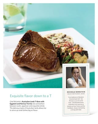 miCHeLLe BernSTein
                                                    MIChYS rESTAUrAnT, MIAMI

Exquisite flavor down to a T                          From ballerina to Mandarin
                                                         oriental head chef—her
                                                        life story is as rich as her
Chef Michelle’s Australian Lamb T-Bone with
                                                      food. Chef Michelle draws
eggplant and Harissa Terrine sits somewhere           inspiration from sources as
between exotic appetizer and exquisite entrée.      diverse as Asia, France and the
The delicious taste of Australian lamb allows her   Caribbean, always maintaining
to serve up small dishes big on flavor.                     a strong latin beat.
 