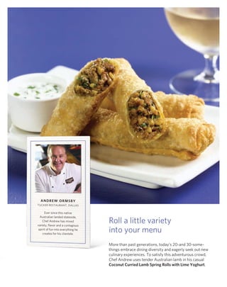 Andrew ormSBy
TUCkEr rESTAUrAnT, dAllAS

      Ever since this native
  Australian landed stateside,
    Chef Andrew has mixed
variety, flavor and a contagious
                                    roll a little variety
 spirit of fun into everything he
    creates for his clientele.
                                    into your menu
                                    More than past generations, today’s 20-and 30-some-
                                    things embrace dining diversity and eagerly seek out new
                                    culinary experiences. To satisfy this adventurous crowd,
                                    Chef Andrew uses tender Australian lamb in his casual
                                    Coconut Curried Lamb Spring rolls with Lime yoghurt.
 