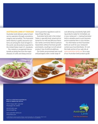 AustrAliAn lAmb At Your bAr strict quarantine regulations work to                                                cuts delivering consistently high yield-
Australian lamb delivers value to food-                              keep things that way.                       ing products ready for immediate use
service operators through consistency,                                  Australian lamb sold in the United       in your restaurant — making Australian
integrity and versatility. The Australian                            States is specially bred, raised and se-    lamb a valuable asset to your business
lamb industry’s quality assurance sys-                               lected for its mild and delicious flavor.   and an essential item in your kitchen.
tems are among the most stringent in                                 our lambs commonly feed on pasture-            For information on how Australian
the world, and all products exported to                              based diets without hormone-growth          lamb can work for your restaurant
the United States meet U.S. standards.                               promotants, resulting in an all-natural     contact your local distributor. or visit
   our industry is recognized interna-                               product, free of artificial additives.      the trade section of our web site at
tionally as being free from the major                                   our lambs are processed year round       www.australian-lamb.com for a copy
diseases of cattle and sheep and our                                 and packaged under a wide range of          of our Australian lamb product guide.




meAT & LiVeSToCk AuSTrALiA
norTH AmeriCAn oFFiCe

1401 k Street, nw Suite 602
washington dC 20005
202.521.2551 main
202.521.2699 fax
www.australian-lamb.com
info@mlana.com
© 2007 Meat & Livestock Australia | Design: Levine & Associates, Inc. | Photography: Renée Comet
Featured dishes are the intellectual property of the chefs featured in this publication.
 