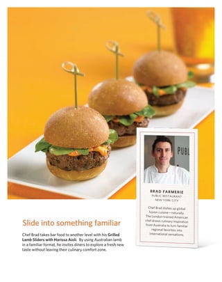 BrAd FArmerie
                                                                     PUbl IC rEST AUr AnT
                                                                       nEw Yor k CITY

                                                                   Chef brad dishes up global
                                                                    fusion cuisine—naturally.
                                                                 The london-trained American

Slide into something familiar                                    chef draws culinary inspiration
                                                                 from Australia to turn familiar
                                                                       regional favorites into
Chef Brad takes bar food to another level with his Grilled           international sensations.
Lamb Sliders with Harissa Aioli. By using Australian lamb
in a familiar format, he invites diners to explore a fresh new
taste without leaving their culinary comfort zone.
 