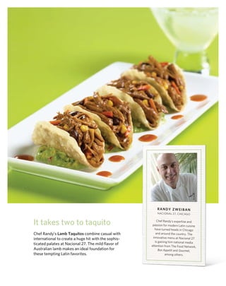 rAndy ZweiBAn
                                                          nACIo nAl 27, ChICA go


It takes two to taquito                                   Chef randy’s expertise and
                                                       passion for modern latin cuisine
                                                        have turned heads in Chicago
Chef Randy’s Lamb Taquitos combine casual with            and around the country. The
                                                       innovative menu at nacional 27
international to create a huge hit with the sophis-
                                                         is gaining him national media
ticated palates at Nacional 27. The mild flavor of    attention from The Food network,
Australian lamb makes an ideal foundation for               Bon Appetit and Gourmet,
these tempting Latin favorites.                                  among others.
 