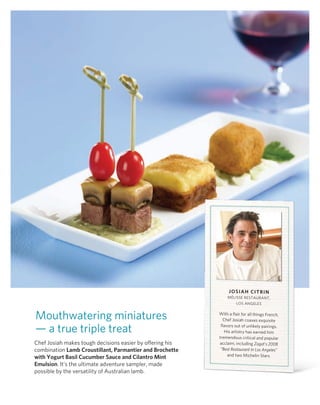 JoSiAH CiTrin
                                                               MélISSE rESTAUr AnT,
                                                                   loS AngElES


Mouthwatering miniatures                                   with a flair for all things French,
                                                             Chef Josiah coaxes exquisite

— a true triple treat                                       flavors out of unlikely pairings.
                                                              his artistry has earned him
                                                           tremendous critical and popular
Chef Josiah makes tough decisions easier by offering his   acclaim, including Zagat’s 2008
combination Lamb Croustillant, Parmantier and Brochette     “Best Restaurant in Los Angeles”
                                                                and two Michelin Stars.
with yogurt Basil Cucumber Sauce and Cilantro mint
emulsion. It’s the ultimate adventure sampler, made
possible by the versatility of Australian lamb.
 