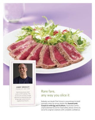 Jimmy BrAdLey
  ThE rEd CAT, nEw York

   Chef Jimmy knows what         rare fare,
  works in nYC eateries. The
 secret to his success? A bold
approach to seasonal fare that
                                 any way you slice it
  brings high cuisine home to
     neighborhood haunts.        nobody can doubt Chef Jimmy’s commitment to bold
                                 concepts when he serves dishes like Seared Lamb
                                 Carpaccio with egg and Scallions. Australian lamb’s
                                 unprecedented record for food safety allows Jimmy to
                                 serve his original creations with complete confidence.
 