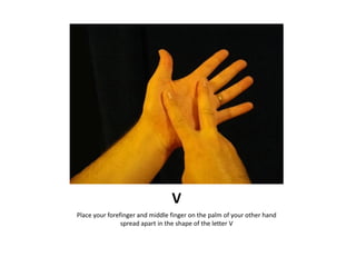 V
Place your forefinger and middle finger on the palm of your other hand
                spread apart in the shape of the ...