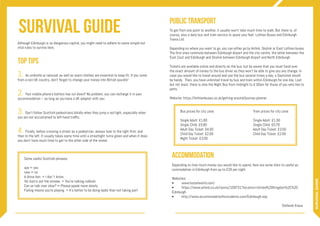 survival guide
SURVIVALGUIDE
Although Edinburgh is no dangerous capital, you might need to adhere to some simple but
vital rules to survive here.
1. An umbrella or raincoat as well as warm clothes are essential to keep fit. If you come
from a non-UK country, don’t forget to change your money into British pounds!
2. Your mobile phone’s battery has run down? No problem, you can recharge it in your
accommodation – as long as you have a UK adapter with you.
3. Don’t follow Scottish pedestrians blindly when they jump a red light, especially when
you are not accustomed to left-hand traffic.
4. Finally, before crossing a street as a pedestrian, always look to the right first, and
then to the left. It usually takes some time until a streetlight turns green and when it does
you don’t have much time to get to the other side of the street.
Some useful Scottish phrases:
aye = yes
naw = no
A dinna ken. = I don`t know.
Yer bum’s oot the windae. = You’re talking rubbish.
Can ye talk mair slow? = Please speak more slowly.
Failing means you’re playing. = It’s better to be doing badly than not taking part.
Top Tips
Public Transport
To get from one point to another, it usually won’t take much time to walk. But there is, of
course, also a daily bus and tram service to spare your feet: Lothian Buses and Edinburgh
Trams Ltd.
Depending on where you want to go, you can either go by Airlink, Skylink or East Lothian buses.
The first ones commute between Edinburgh Airport and the city centre, the latter between the
East Cost and Edinburgh and Skylink between Edinburgh Airport and North Edinburgh.
Tickets are available online and directly on the bus, but be aware that you must hand over
the exact amount of money to the bus driver as they won’t be able to give you any change. In
case you would like to travel around and use the bus several times a day, a Dayticket would
be handy. Then, you have unlimited travel by bus and tram within Edinburgh for one day. Last
but not least, there is also the Night Bus from midnight to 4:30am for those of you who like to
party.
Website: https://lothianbuses.co.uk/getting-around/journey-planner
Bus prices for city zone:				 Tram prices for city zone:
Single Adult: £1.60					 Single Adult: £1.50
Single Child: £0.80					 Single Child: £0.70
Adult Day Ticket: £4.00				 Adult Day Ticket: £3.50
Child Day Ticket: £2.00				 Child Day Ticket: £2.00
Night Ticket: £3.00
Accommodation
Depending on how much money you would like to spend, here are some links to useful ac-
commodation in Edinburgh from up to £20 per night.
Websites:
•	www.hostelworld.com/
•	https://www.airbnb.co.uk/rooms/109731?location=United%20Kingdom%2C%20
Edinburgh
•	http://www.accommodationforstudents.com/Edinburgh.asp
Stefanie Kraus
 