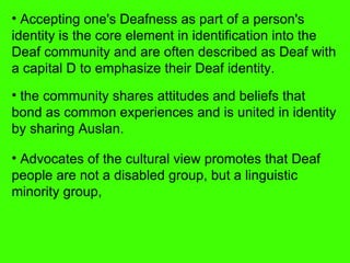 Accepting one's Deafness as part of a person's identity is the core element in identification into the Deaf community and are often described as Deaf with a capital D to emphasize their Deaf identity.  the community shares attitudes and beliefs that bond as common experiences and is united in identity by sharing Auslan. Advocates of the cultural view promotes that Deaf people are not a disabled group, but a linguistic minority group,  