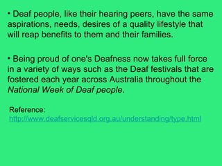Deaf people, like their hearing peers, have the same aspirations, needs, desires of a quality lifestyle that will reap benefits to them and their families.  Reference:  http://www.deafservicesqld.org.au/understanding/type.html   Being proud of one's Deafness now takes full force in a variety of ways such as the Deaf festivals that are fostered each year across Australia throughout the  National Week of Deaf people .  