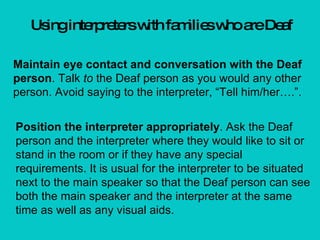 Using interpreters with families who are Deaf Maintain eye contact and conversation with the Deaf person . Talk  to  the Deaf person as you would any other person. Avoid saying to the interpreter, “Tell him/her….”. Position the interpreter appropriately . Ask the Deaf person and the interpreter where they would like to sit or stand in the room or if they have any special requirements. It is usual for the interpreter to be situated next to the main speaker so that the Deaf person can see both the main speaker and the interpreter at the same time as well as any visual aids. 