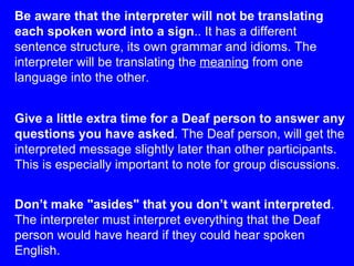 Give a little extra time for a Deaf person to answer any questions you have asked . The Deaf person, will get the interpreted message slightly later than other participants. This is especially important to note for group discussions.  Don’t make "asides" that you don’t want interpreted . The interpreter must interpret everything that the Deaf person would have heard if they could hear spoken English. Be aware that the interpreter will not be translating each spoken word into a sign .. It has a different sentence structure, its own grammar and idioms. The interpreter will be translating the  meaning  from one language into the other . 