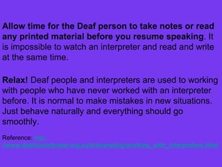 Allow time for the Deaf person to take notes or read any printed material before you resume speaking . It is impossible to watch an interpreter and read and write at the same time. Relax!  Deaf people and interpreters are used to working with people who have never worked with an interpreter before. It is normal to make mistakes in new situations. Just behave naturally and everything should go smoothly.  Reference:  http : //www.deafsocietynsw.org.au/interpreting/working_with_interpreters.html  