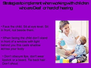 Strategies to implement when working with children who are Deaf  or hard of hearing Face the child. Sit at eye level. Sit in front, not beside them.  When facing the child don’t stand in front of a window with light behind you this casts shadow across your body Don’t obscure lips, don't wear lipstick or a beard. Tie back hair. Don’t shout. 