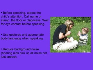 Before speaking, attract the child’s attention. Call name or stamp  the floor or clap/wave. Wait for eye contact before speaking. Use gestures and appropriate body language when speaking. Reduce background noise (hearing aids pick up all noise not just speech. 