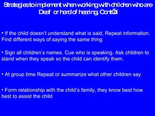 Strategies to implement when working with children who are Deaf  or hard of hearing, Cont’d If the child doesn’t understand what is said, Repeat information. Find different ways of saying the same thing Sign all children’s names. Cue who is speaking. Ask children to stand when they speak so the child can identify them. At group time Repeat or summarize what other children say Form relationship with the child’s family, they know best how best to assist the child 