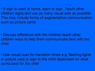 If sign is used at home, learn to sign. Teach other children signs and use as many visual aids as possible. This may include forms of augmentative communication such as picture cards Discuss difference with the children teach other children ways to help them communicate best with the child  Use visual cues for transition times e.g. flashing lights or picture card or sign to the child dependant on what works best for the child 