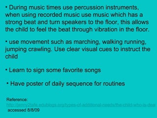 During music times use percussion instruments, when using recorded music use music which has a strong beat and turn speakers to the floor, this allows the child to feel the beat through vibration in the floor. use movement such as marching, walking running, jumping crawling. Use clear visual cues to instruct the child Learn to sign some favorite songs Have poster of daily sequence for routines Reference:  http://jenny2tafe.edublogs.org/types-of-additional-needs/the-child-who-is-deaf/  accessed 8/8/09 