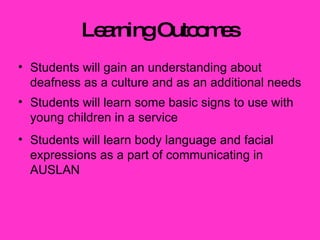 Learning Outcomes Students will gain an understanding about deafness as a culture and as an additional needs Students will learn some basic signs to use with young children in a service Students will learn body language and facial expressions as a part of communicating in AUSLAN 