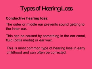 Types of Hearing Loss Conductive hearing loss :  The outer or middle ear prevents sound getting to the inner ear.  This can be caused by something in the ear canal, fluid (otitis media) or ear wax.  This is most common type of hearing loss in early childhood and can often be corrected. 