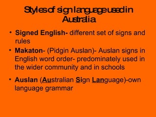 Styles of sign language used in Australia Signed English-  different set of signs and rules Makaton - (Pidgin Auslan)- Auslan signs in English word order- predominately used in the wider community and in schools Auslan  ( Au stralian  S i gn  Lan guage)-own language grammar 