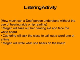 Listening Activity (How much can a Deaf person understand without the use of hearing aids or lip reading) Megan will take out her hearing aid and face the white board Catherine will ask the class to call out a word one at a time  Megan will write what she hears on the board 