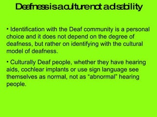 Deafness is a culture not a disability Identification with the Deaf community is a personal choice and it does not depend on the degree of deafness, but rather on identifying with the cultural model of deafness.  Culturally Deaf people, whether they have hearing aids, cochlear implants or use sign language see themselves as normal, not as “abnormal” hearing people. 