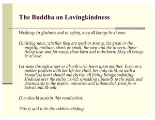The Buddha on Lovingkindness

Wishing: In gladness and in safety, may all beings be at ease. !

Omitting none, whether they are weak or strong, the great or the
  mighty, medium, short, or small, the seen and the unseen, those
  living near and far away, those born and to-be-born: May all beings
  be at ease.!

Let none through anger or ill-will wish harm upon another. Even as a
   mother protects with her life her child, her only child, so with a
   boundless heart should one cherish all living beings; radiating
   kindness over the entire world: spreading upwards to the skies, and
   downwards to the depths, outwards and unbounded, freed from
   hatred and ill-will. !

One should sustain this recollection. !

This is said to be the sublime abiding.!
 