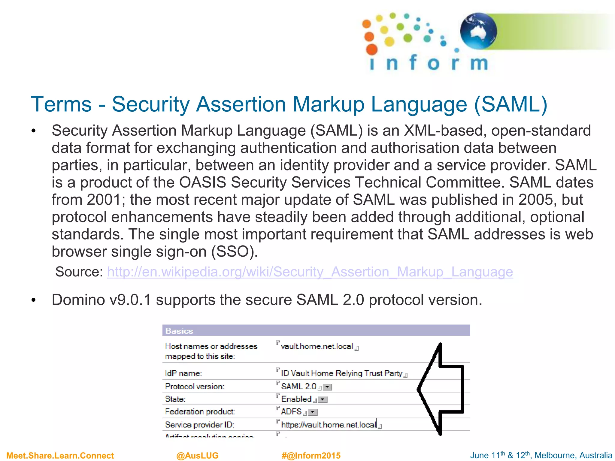 June 11th & 12th, Melbourne, AustraliaMeet.Share.Learn.Connect @AusLUG #@Inform2015
Terms - Security Assertion Markup Language (SAML)
• Security Assertion Markup Language (SAML) is an XML-based, open-standard
data format for exchanging authentication and authorisation data between
parties, in particular, between an identity provider and a service provider. SAML
is a product of the OASIS Security Services Technical Committee. SAML dates
from 2001; the most recent major update of SAML was published in 2005, but
protocol enhancements have steadily been added through additional, optional
standards. The single most important requirement that SAML addresses is web
browser single sign-on (SSO).
Source: http://en.wikipedia.org/wiki/Security_Assertion_Markup_Language
• Domino v9.0.1 supports the secure SAML 2.0 protocol version.
 