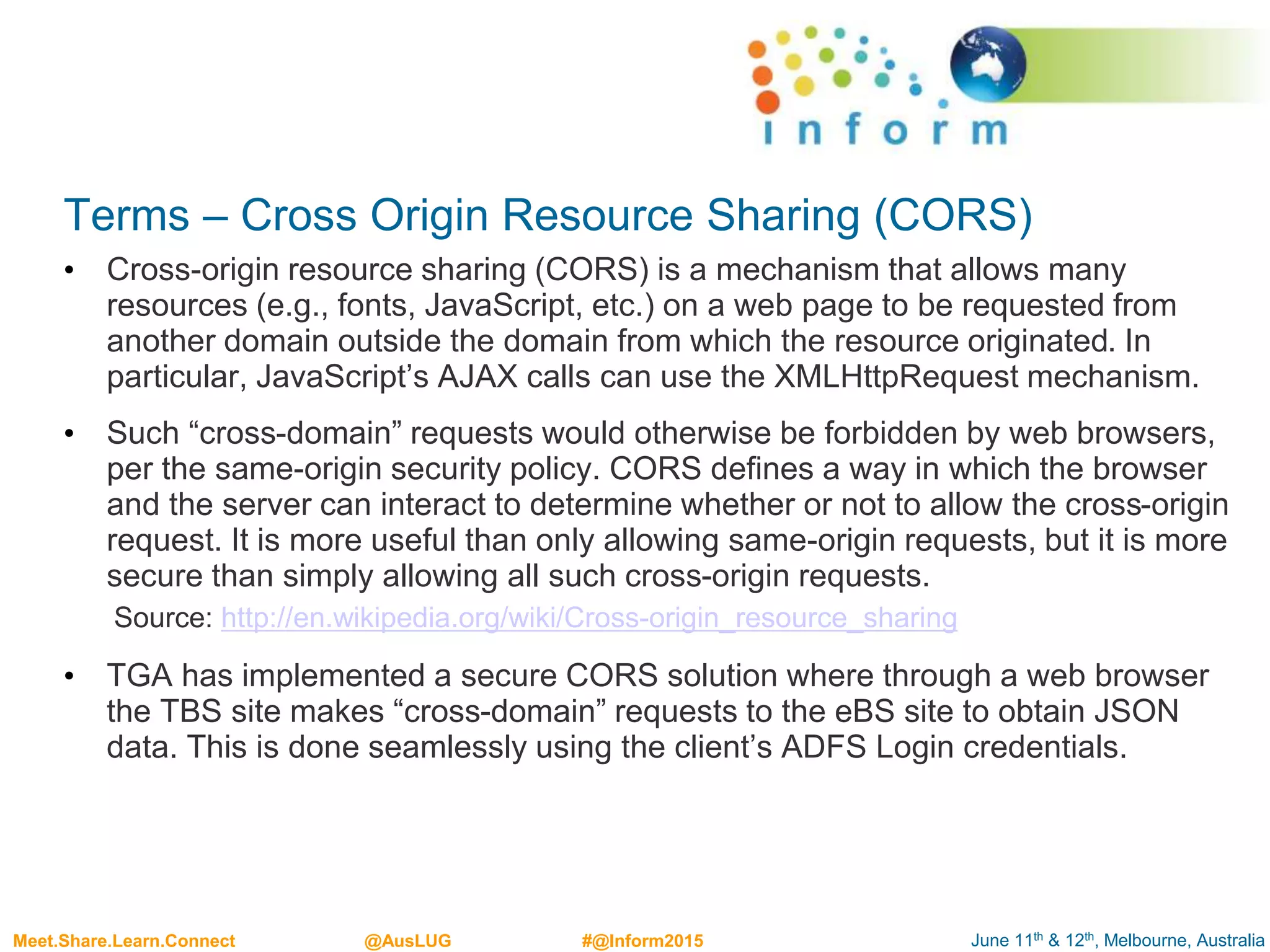 June 11th & 12th, Melbourne, AustraliaMeet.Share.Learn.Connect @AusLUG #@Inform2015
Terms – Cross Origin Resource Sharing (CORS)
• Cross-origin resource sharing (CORS) is a mechanism that allows many
resources (e.g., fonts, JavaScript, etc.) on a web page to be requested from
another domain outside the domain from which the resource originated. In
particular, JavaScript’s AJAX calls can use the XMLHttpRequest mechanism.
• Such “cross-domain” requests would otherwise be forbidden by web browsers,
per the same-origin security policy. CORS defines a way in which the browser
and the server can interact to determine whether or not to allow the cross-origin
request. It is more useful than only allowing same-origin requests, but it is more
secure than simply allowing all such cross-origin requests.
Source: http://en.wikipedia.org/wiki/Cross-origin_resource_sharing
• TGA has implemented a secure CORS solution where through a web browser
the TBS site makes “cross-domain” requests to the eBS site to obtain JSON
data. This is done seamlessly using the client’s ADFS Login credentials.
 