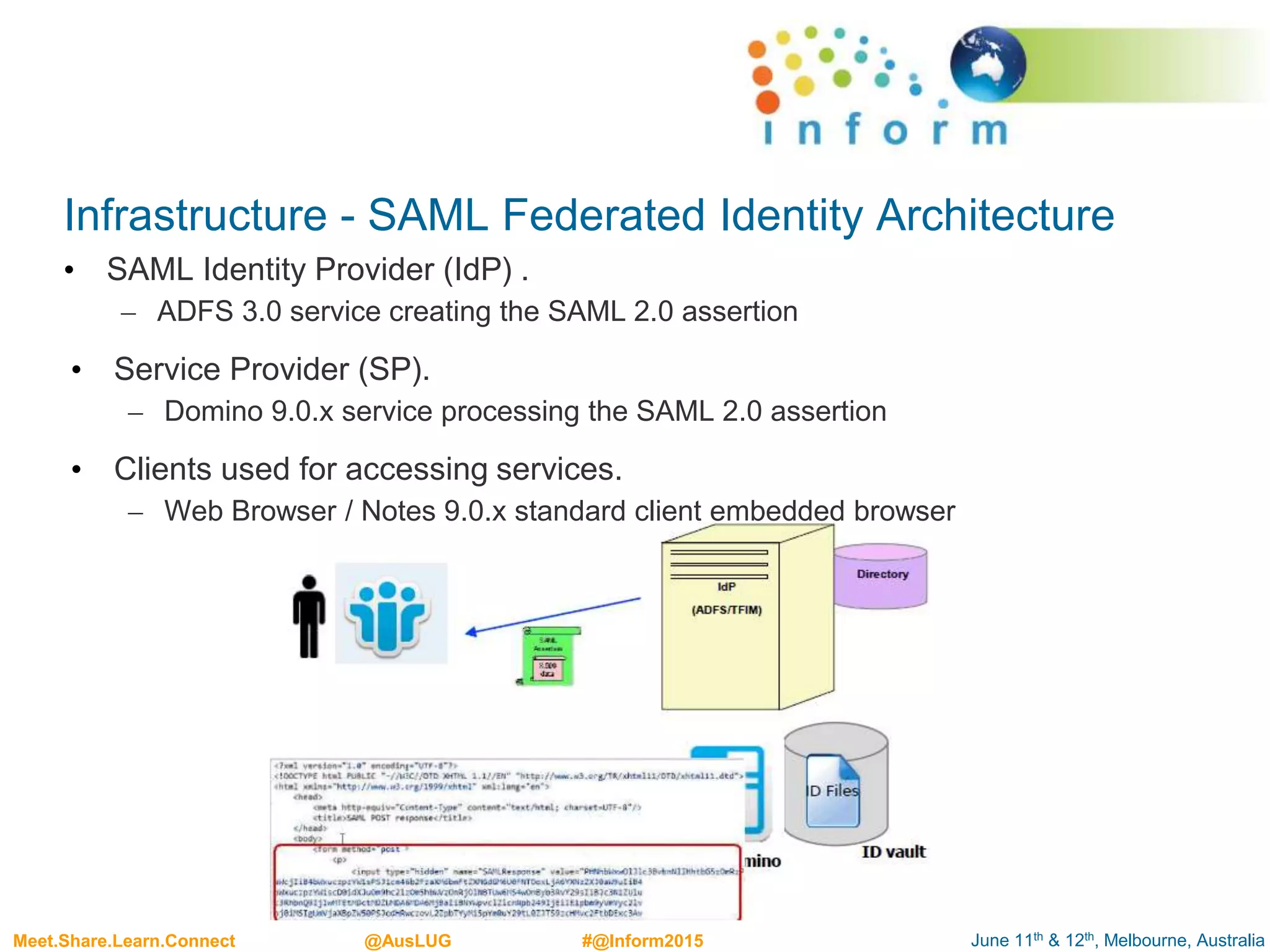 June 11th & 12th, Melbourne, AustraliaMeet.Share.Learn.Connect @AusLUG #@Inform2015
Infrastructure - SAML Federated Identity Architecture
• SAML Identity Provider (IdP) .
– ADFS 3.0 service creating the SAML 2.0 assertion
• Service Provider (SP).
– Domino 9.0.x service processing the SAML 2.0 assertion
• Clients used for accessing services.
– Web Browser / Notes 9.0.x standard client embedded browser
 