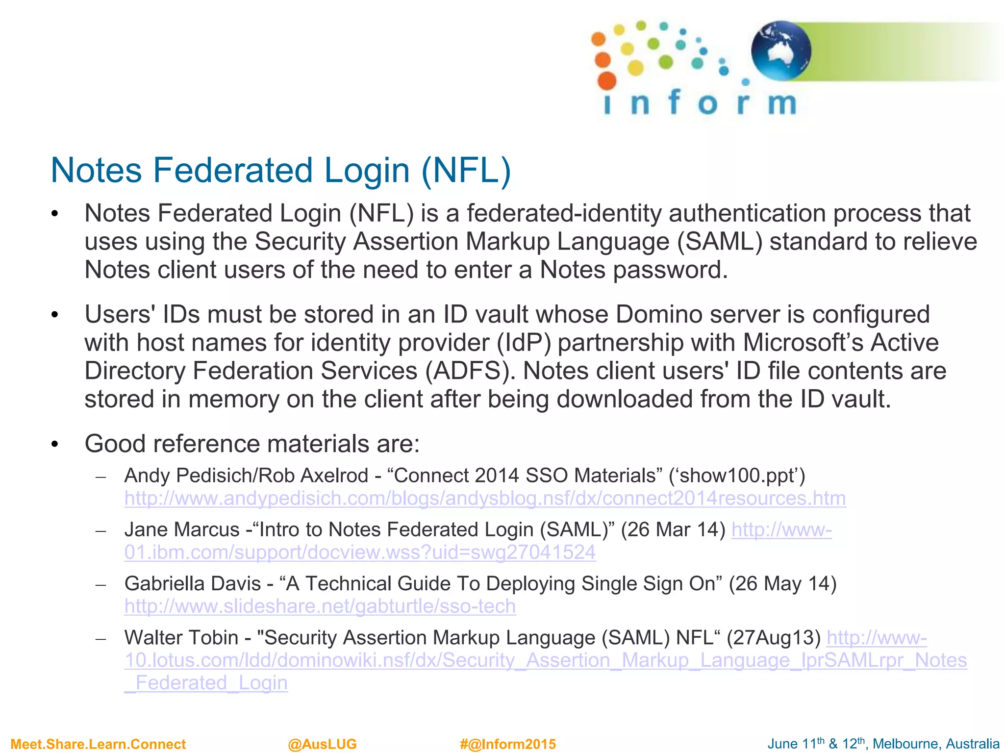 June 11th & 12th, Melbourne, AustraliaMeet.Share.Learn.Connect @AusLUG #@Inform2015
Notes Federated Login (NFL)
• Notes Federated Login (NFL) is a federated-identity authentication process that
uses using the Security Assertion Markup Language (SAML) standard to relieve
Notes client users of the need to enter a Notes password.
• Users' IDs must be stored in an ID vault whose Domino server is configured
with host names for identity provider (IdP) partnership with Microsoft’s Active
Directory Federation Services (ADFS). Notes client users' ID file contents are
stored in memory on the client after being downloaded from the ID vault.
• Good reference materials are:
– Andy Pedisich/Rob Axelrod - “Connect 2014 SSO Materials” (‘show100.ppt’)
http://www.andypedisich.com/blogs/andysblog.nsf/dx/connect2014resources.htm
– Jane Marcus -“Intro to Notes Federated Login (SAML)” (26 Mar 14) http://www-
01.ibm.com/support/docview.wss?uid=swg27041524
– Gabriella Davis - “A Technical Guide To Deploying Single Sign On” (26 May 14)
http://www.slideshare.net/gabturtle/sso-tech
– Walter Tobin - "Security Assertion Markup Language (SAML) NFL“ (27Aug13) http://www-
10.lotus.com/ldd/dominowiki.nsf/dx/Security_Assertion_Markup_Language_lprSAMLrpr_Notes
_Federated_Login
 