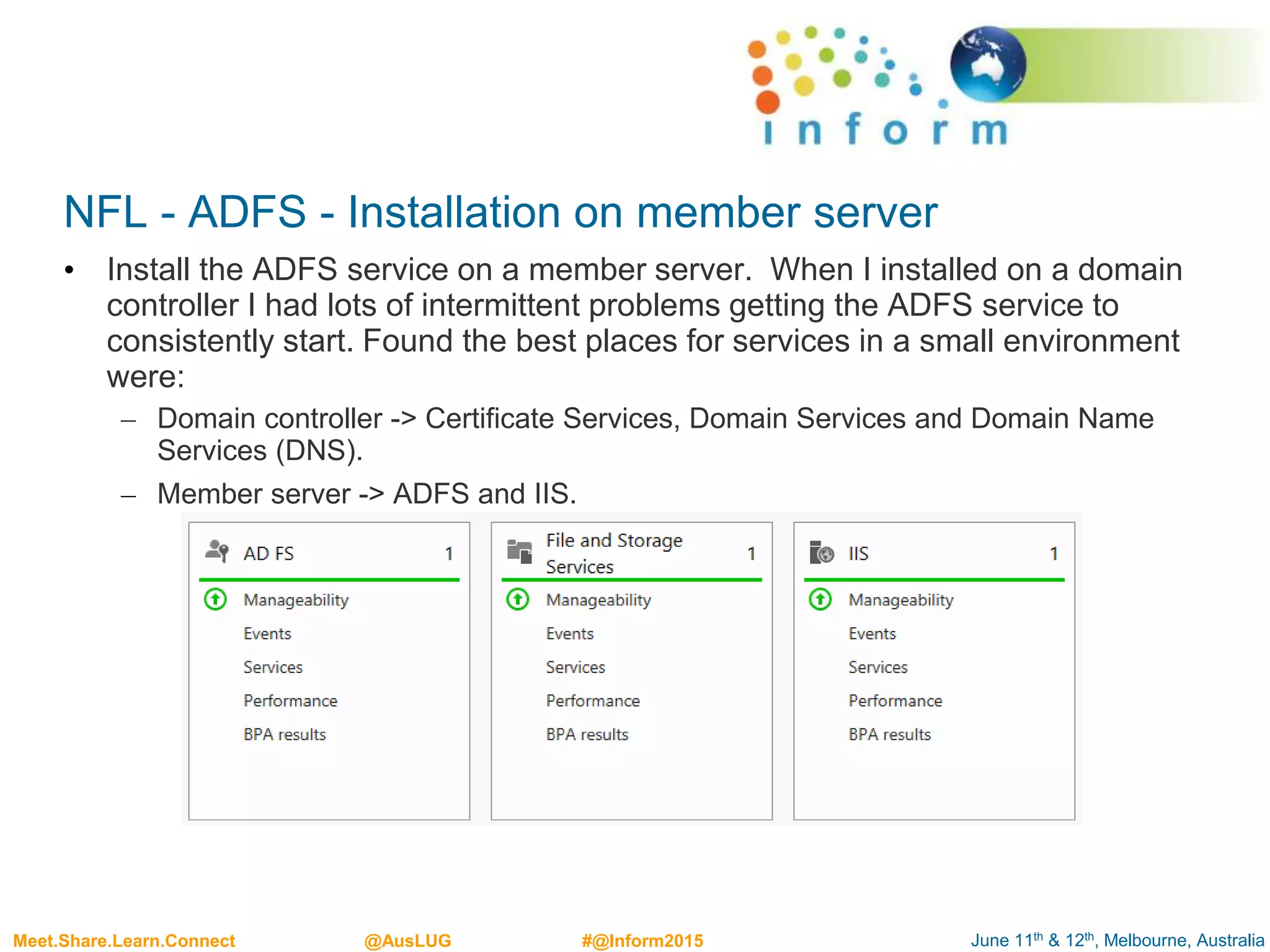 June 11th & 12th, Melbourne, AustraliaMeet.Share.Learn.Connect @AusLUG #@Inform2015
NFL - ADFS - Installation on member server
• Install the ADFS service on a member server. When I installed on a domain
controller I had lots of intermittent problems getting the ADFS service to
consistently start. Found the best places for services in a small environment
were:
– Domain controller -> Certificate Services, Domain Services and Domain Name
Services (DNS).
– Member server -> ADFS and IIS.
 