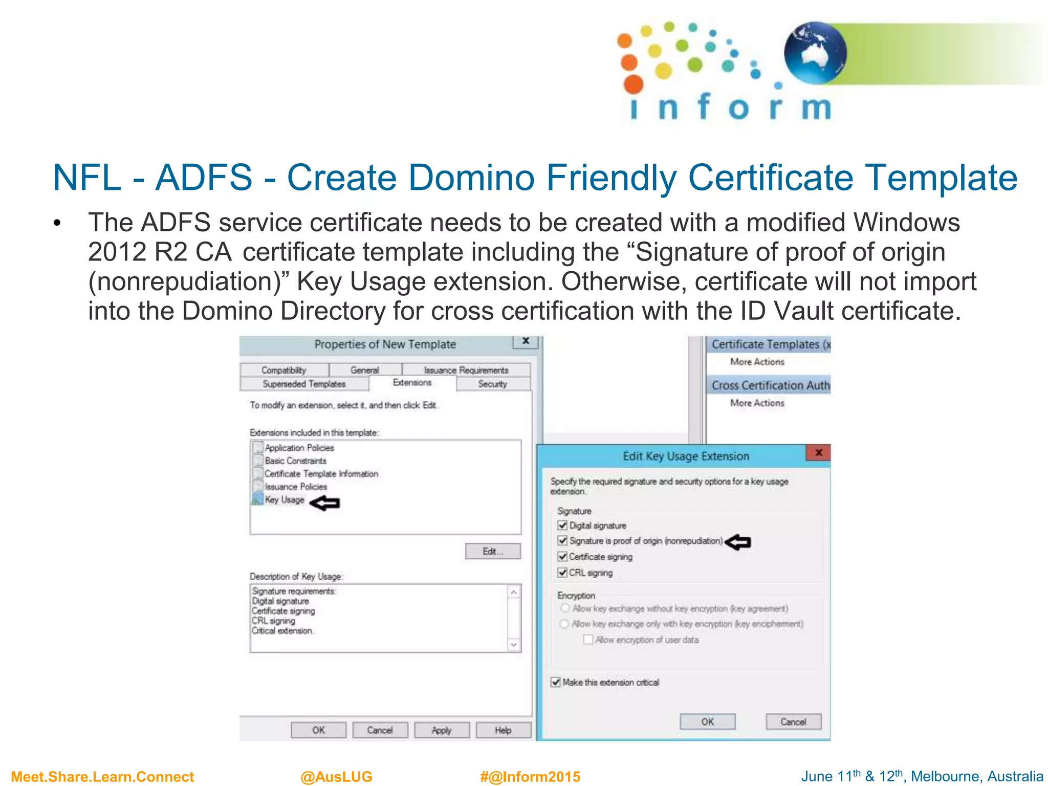 June 11th & 12th, Melbourne, AustraliaMeet.Share.Learn.Connect @AusLUG #@Inform2015
NFL - ADFS - Create Domino Friendly Certificate Template
• The ADFS service certificate needs to be created with a modified Windows
2012 R2 CA certificate template including the “Signature of proof of origin
(nonrepudiation)” Key Usage extension. Otherwise, certificate will not import
into the Domino Directory for cross certification with the ID Vault certificate.
 