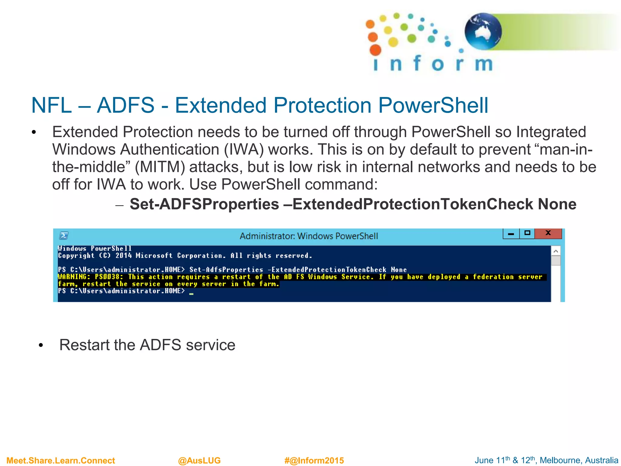 June 11th & 12th, Melbourne, AustraliaMeet.Share.Learn.Connect @AusLUG #@Inform2015
NFL – ADFS - Extended Protection PowerShell
• Extended Protection needs to be turned off through PowerShell so Integrated
Windows Authentication (IWA) works. This is on by default to prevent “man-in-
the-middle” (MITM) attacks, but is low risk in internal networks and needs to be
off for IWA to work. Use PowerShell command:
– Set-ADFSProperties –ExtendedProtectionTokenCheck None
• Restart the ADFS service
 