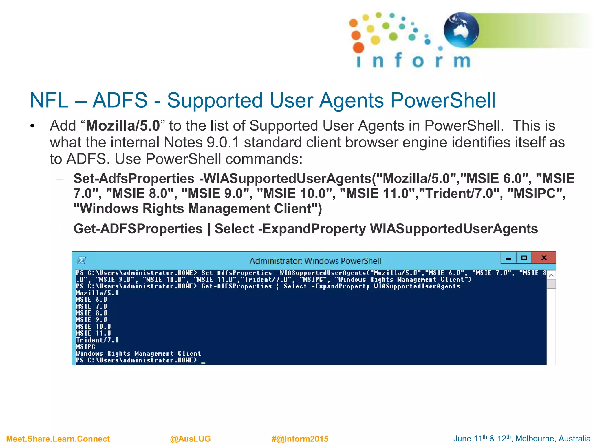 June 11th & 12th, Melbourne, AustraliaMeet.Share.Learn.Connect @AusLUG #@Inform2015
NFL – ADFS - Supported User Agents PowerShell
• Add “Mozilla/5.0” to the list of Supported User Agents in PowerShell. This is
what the internal Notes 9.0.1 standard client browser engine identifies itself as
to ADFS. Use PowerShell commands:
– Set-AdfsProperties -WIASupportedUserAgents("Mozilla/5.0","MSIE 6.0", "MSIE
7.0", "MSIE 8.0", "MSIE 9.0", "MSIE 10.0", "MSIE 11.0","Trident/7.0", "MSIPC",
"Windows Rights Management Client")
– Get-ADFSProperties | Select -ExpandProperty WIASupportedUserAgents
 