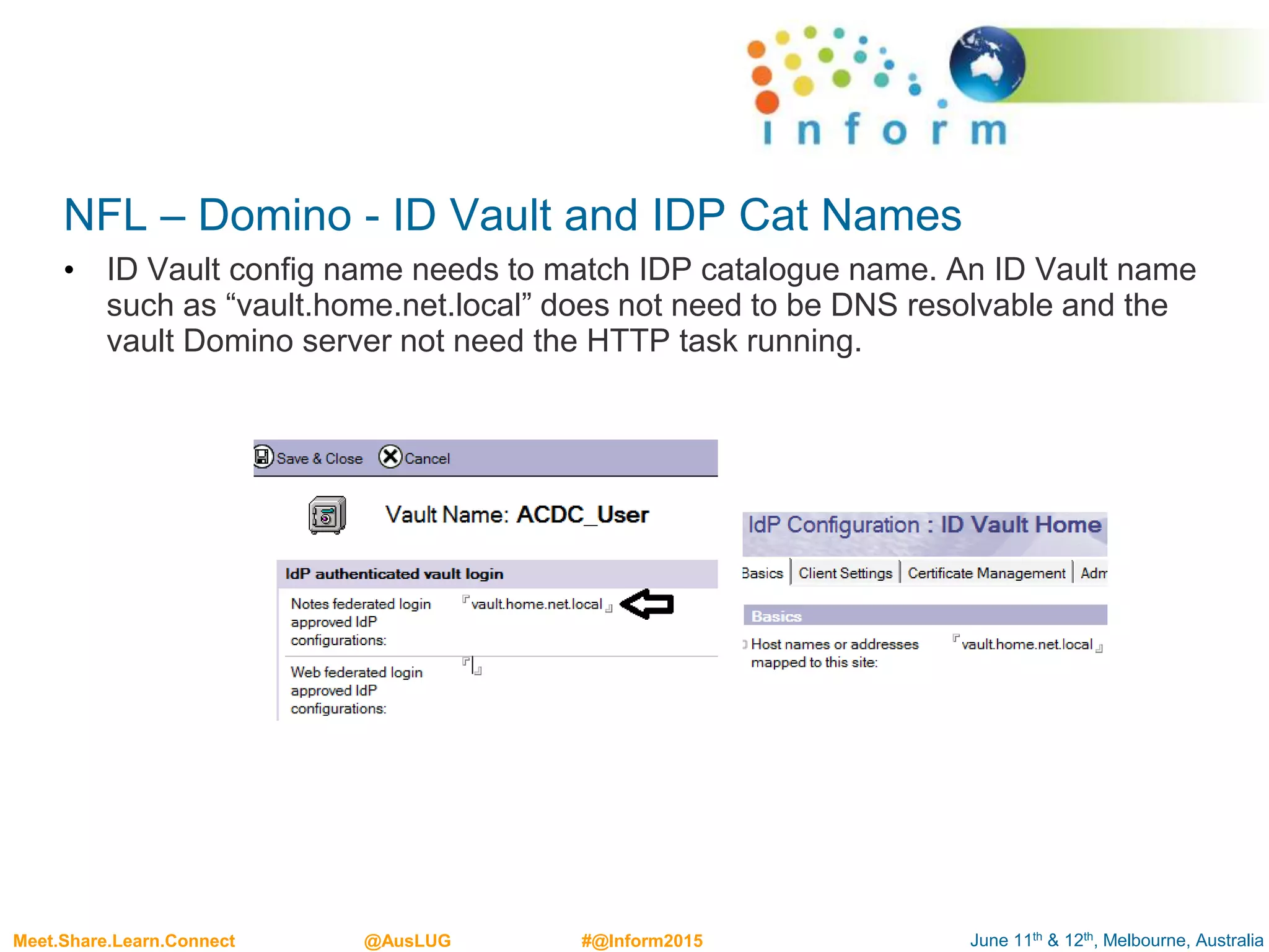 June 11th & 12th, Melbourne, AustraliaMeet.Share.Learn.Connect @AusLUG #@Inform2015
NFL – Domino - ID Vault and IDP Cat Names
• ID Vault config name needs to match IDP catalogue name. An ID Vault name
such as “vault.home.net.local” does not need to be DNS resolvable and the
vault Domino server not need the HTTP task running.
 
