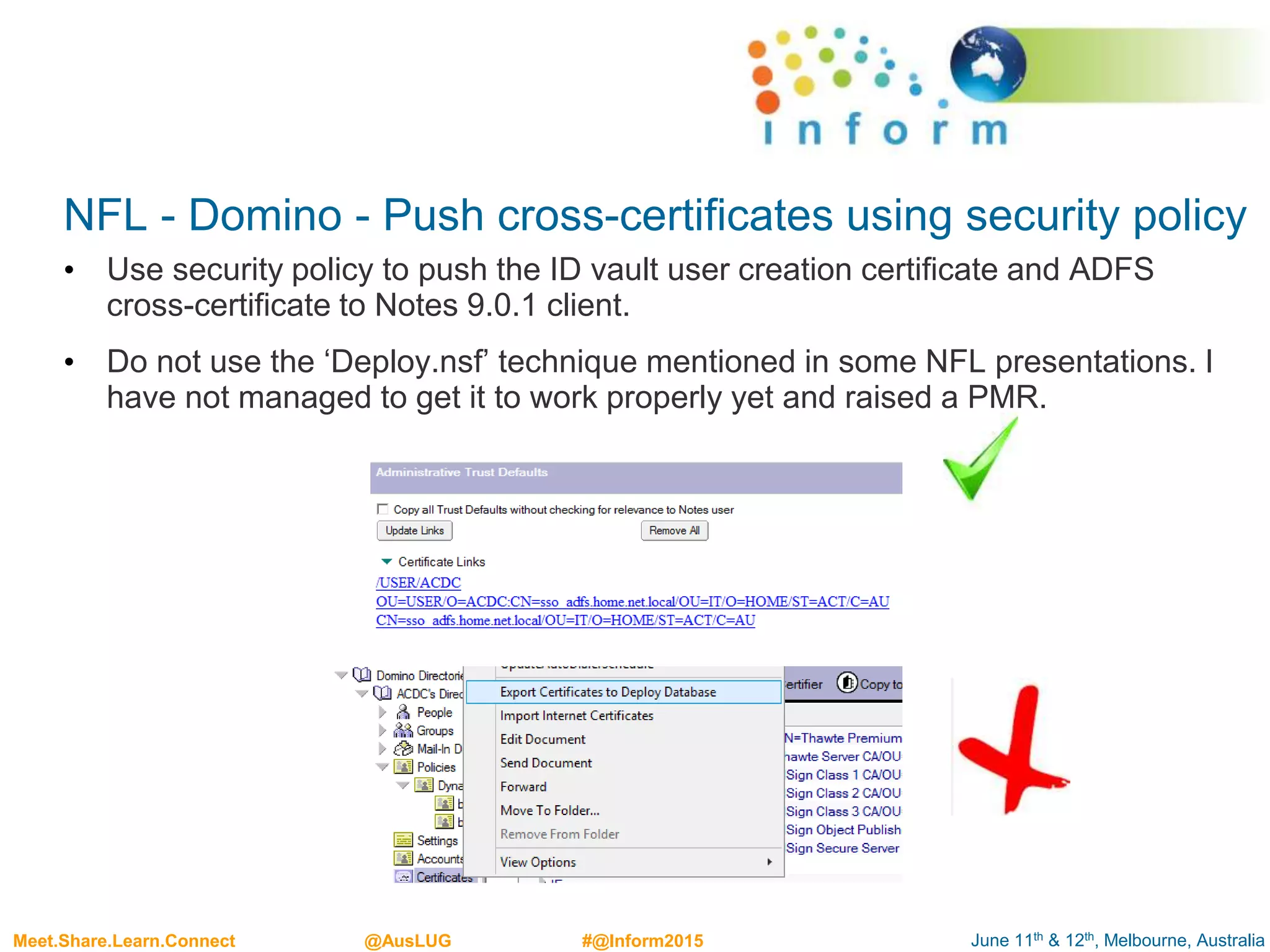 June 11th & 12th, Melbourne, AustraliaMeet.Share.Learn.Connect @AusLUG #@Inform2015
NFL - Domino - Push cross-certificates using security policy
• Use security policy to push the ID vault user creation certificate and ADFS
cross-certificate to Notes 9.0.1 client.
• Do not use the ‘Deploy.nsf’ technique mentioned in some NFL presentations. I
have not managed to get it to work properly yet and raised a PMR.
 