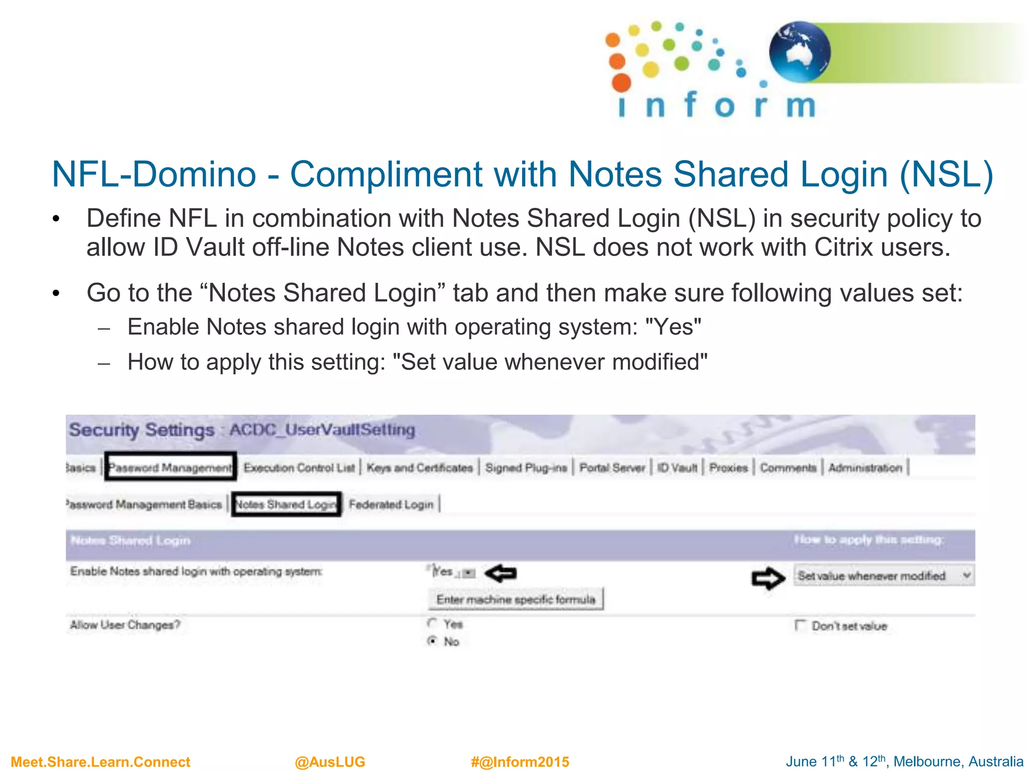 June 11th & 12th, Melbourne, AustraliaMeet.Share.Learn.Connect @AusLUG #@Inform2015
NFL-Domino - Compliment with Notes Shared Login (NSL)
• Define NFL in combination with Notes Shared Login (NSL) in security policy to
allow ID Vault off-line Notes client use. NSL does not work with Citrix users.
• Go to the “Notes Shared Login” tab and then make sure following values set:
– Enable Notes shared login with operating system: "Yes"
– How to apply this setting: "Set value whenever modified"
 