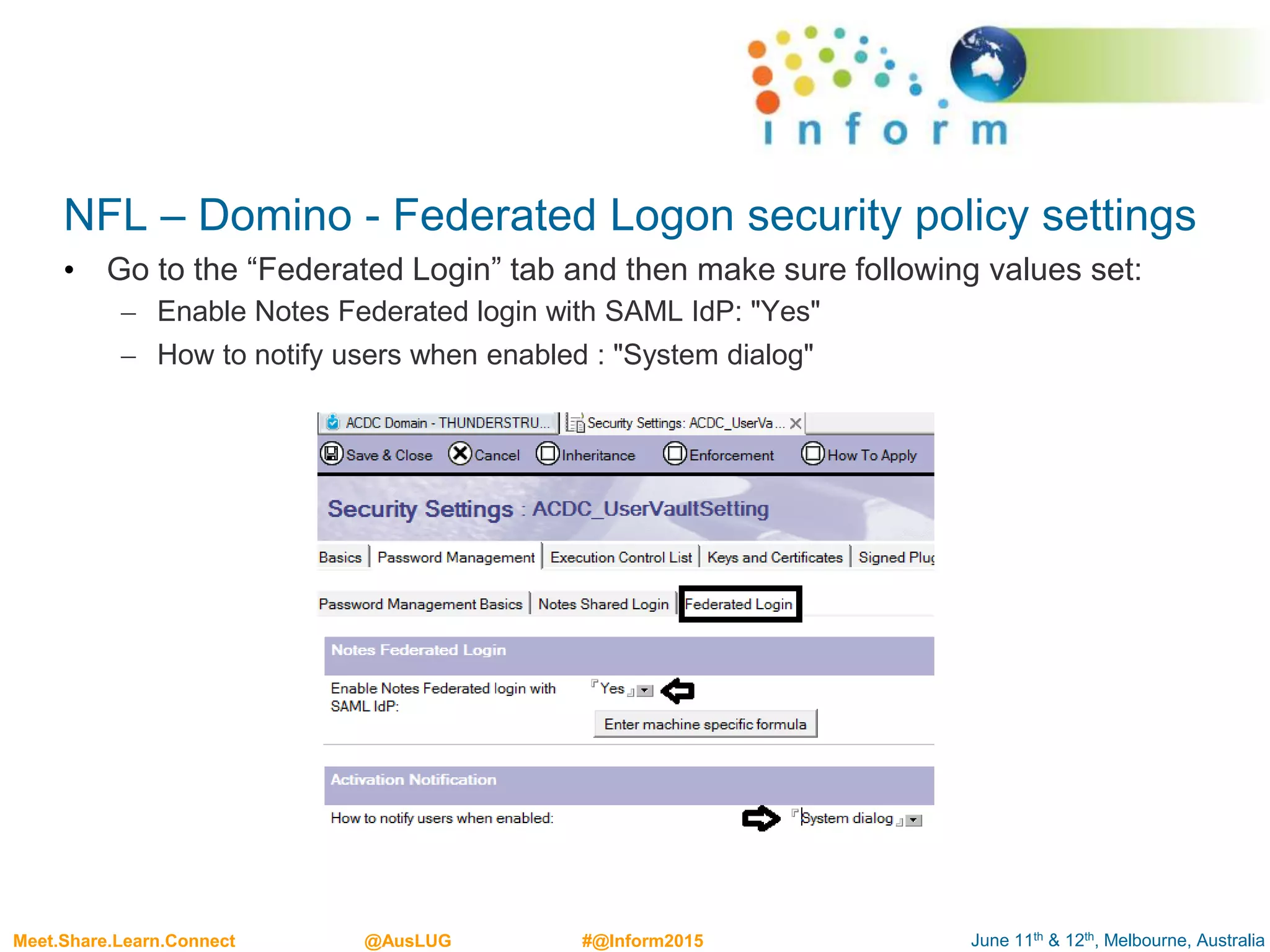 June 11th & 12th, Melbourne, AustraliaMeet.Share.Learn.Connect @AusLUG #@Inform2015
NFL – Domino - Federated Logon security policy settings
• Go to the “Federated Login” tab and then make sure following values set:
– Enable Notes Federated login with SAML IdP: "Yes"
– How to notify users when enabled : "System dialog"
 