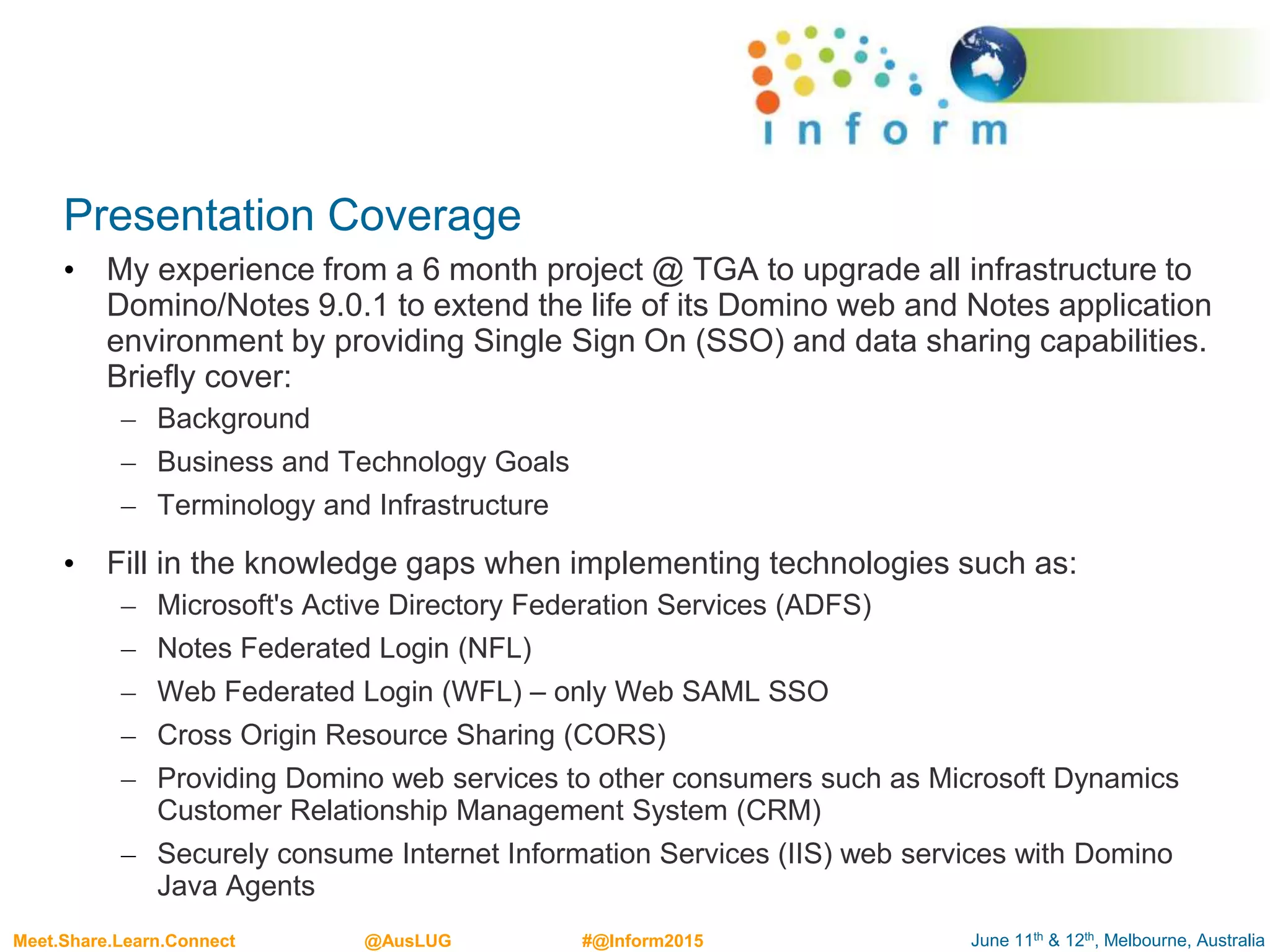 June 11th & 12th, Melbourne, AustraliaMeet.Share.Learn.Connect @AusLUG #@Inform2015
Presentation Coverage
• My experience from a 6 month project @ TGA to upgrade all infrastructure to
Domino/Notes 9.0.1 to extend the life of its Domino web and Notes application
environment by providing Single Sign On (SSO) and data sharing capabilities.
Briefly cover:
– Background
– Business and Technology Goals
– Terminology and Infrastructure
• Fill in the knowledge gaps when implementing technologies such as:
– Microsoft's Active Directory Federation Services (ADFS)
– Notes Federated Login (NFL)
– Web Federated Login (WFL) – only Web SAML SSO
– Cross Origin Resource Sharing (CORS)
– Providing Domino web services to other consumers such as Microsoft Dynamics
Customer Relationship Management System (CRM)
– Securely consume Internet Information Services (IIS) web services with Domino
Java Agents
 